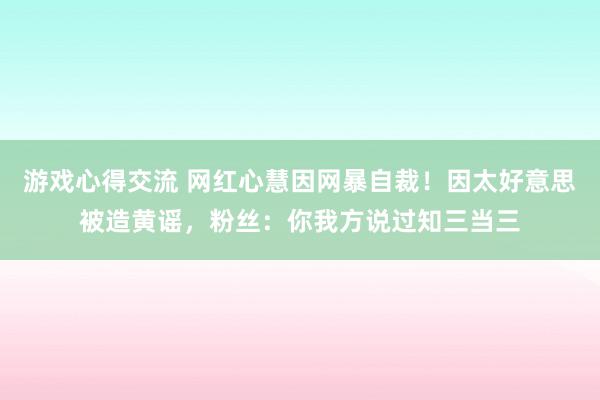 游戏心得交流 网红心慧因网暴自裁！因太好意思被造黄谣，粉丝：你我方说过知三当三