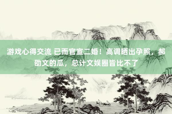 游戏心得交流 已而官宣二婚！高调晒出孕照，郝劭文的瓜，总计文娱圈皆比不了