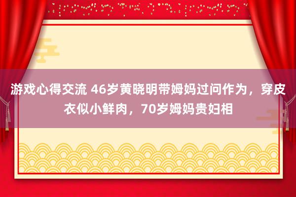 游戏心得交流 46岁黄晓明带姆妈过问作为，穿皮衣似小鲜肉，70岁姆妈贵妇相