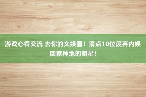 游戏心得交流 去你的文娱圈！清点10位废弃内娱回家种地的明星！