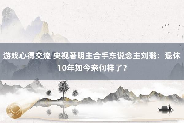 游戏心得交流 央视著明主合手东说念主刘璐：退休10年如今奈何样了？