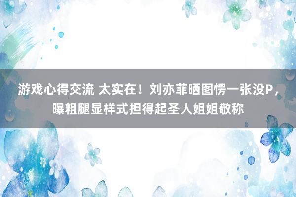 游戏心得交流 太实在！刘亦菲晒图愣一张没P，曝粗腿显样式担得起圣人姐姐敬称