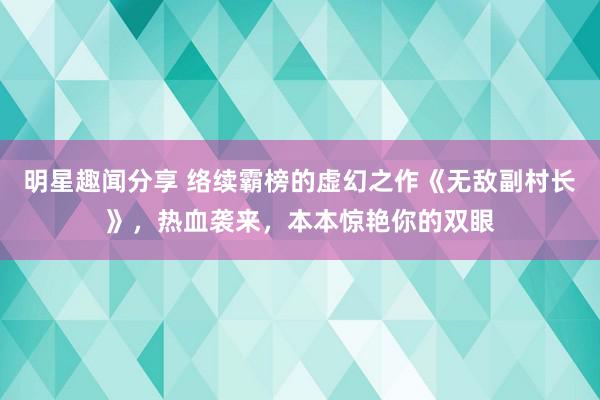 明星趣闻分享 络续霸榜的虚幻之作《无敌副村长》，热血袭来，本本惊艳你的双眼