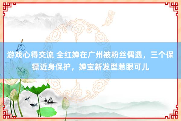 游戏心得交流 全红婵在广州被粉丝偶遇，三个保镖近身保护，婵宝新发型惹眼可儿