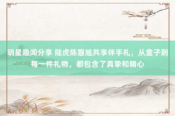 明星趣闻分享 陆虎陈曌旭共享伴手礼，从盒子到每一件礼物，都包含了真挚和精心