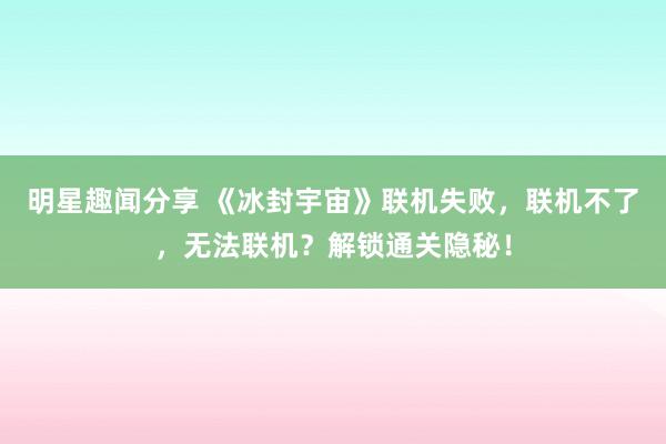 明星趣闻分享 《冰封宇宙》联机失败，联机不了，无法联机？解锁通关隐秘！