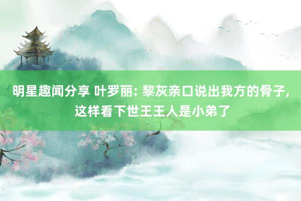 明星趣闻分享 叶罗丽: 黎灰亲口说出我方的骨子, 这样看下世王王人是小弟了