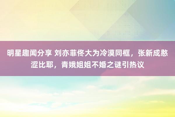 明星趣闻分享 刘亦菲佟大为冷漠同框，张新成憨涩比耶，青娥姐姐不婚之谜引热议