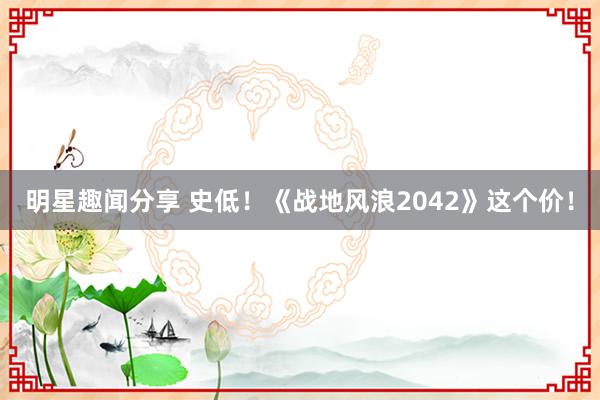 明星趣闻分享 史低！《战地风浪2042》这个价！