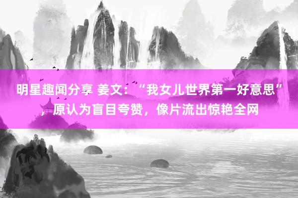 明星趣闻分享 姜文：“我女儿世界第一好意思”，原认为盲目夸赞，像片流出惊艳全网