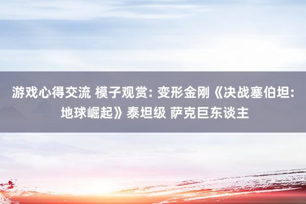 游戏心得交流 模子观赏: 变形金刚《决战塞伯坦: 地球崛起》泰坦级 萨克巨东谈主