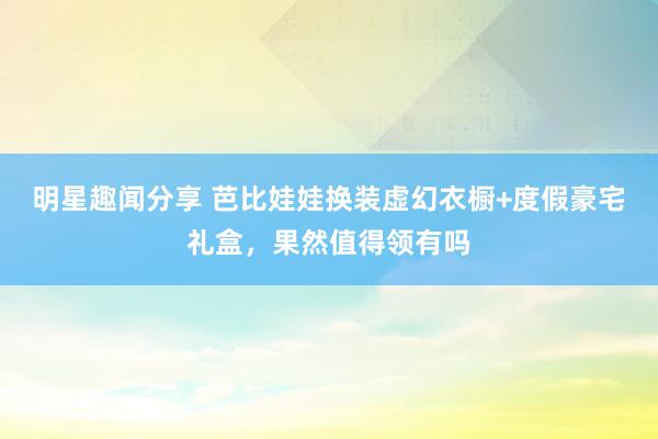 明星趣闻分享 芭比娃娃换装虚幻衣橱+度假豪宅礼盒，果然值得领有吗