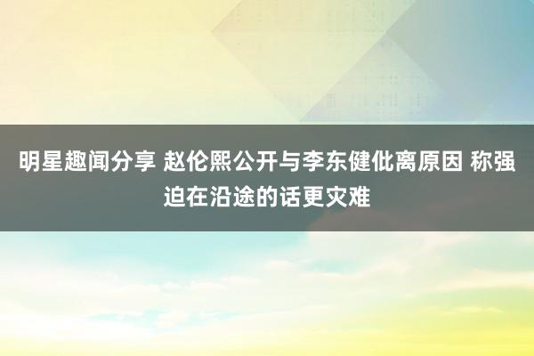 明星趣闻分享 赵伦熙公开与李东健仳离原因 称强迫在沿途的话更灾难