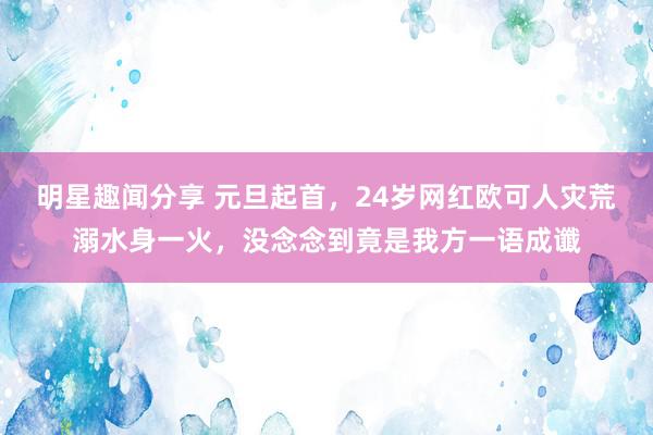 明星趣闻分享 元旦起首，24岁网红欧可人灾荒溺水身一火，没念念到竟是我方一语成谶