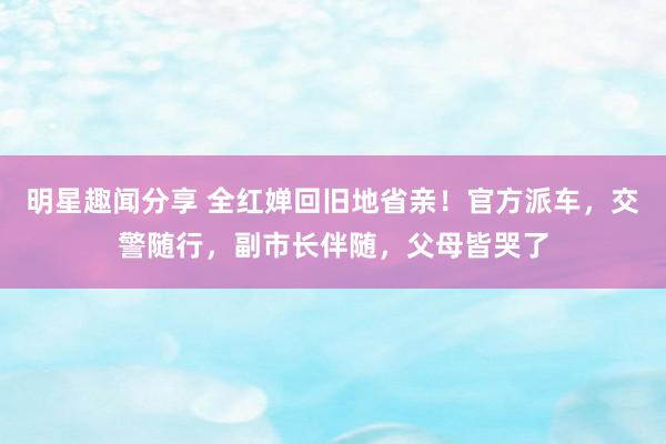 明星趣闻分享 全红婵回旧地省亲！官方派车，交警随行，副市长伴随，父母皆哭了