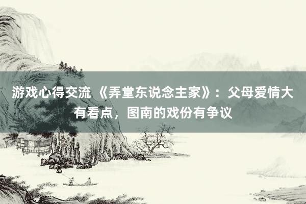 游戏心得交流 《弄堂东说念主家》：父母爱情大有看点，图南的戏份有争议