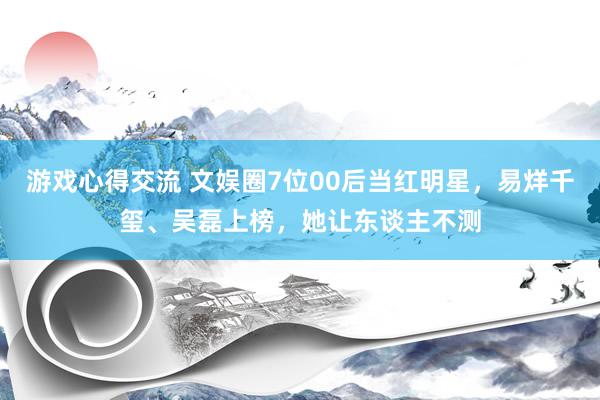 游戏心得交流 文娱圈7位00后当红明星，易烊千玺、吴磊上榜，她让东谈主不测