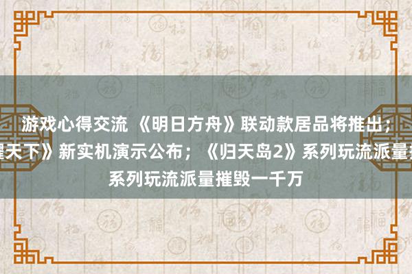 游戏心得交流 《明日方舟》联动款居品将推出；《王者荣耀天下》新实机演示公布；《归天岛2》系列玩流派量摧毁一千万