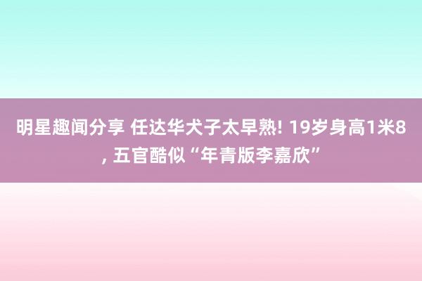 明星趣闻分享 任达华犬子太早熟! 19岁身高1米8, 五官酷似“年青版李嘉欣”