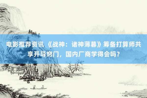 电影推荐资讯 《战神：诸神薄暮》筹备打算师共享开导窍门，国内厂商学得会吗？