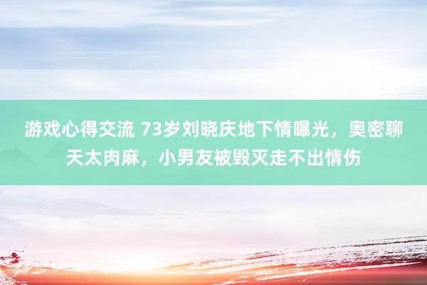 游戏心得交流 73岁刘晓庆地下情曝光，奥密聊天太肉麻，小男友被毁灭走不出情伤