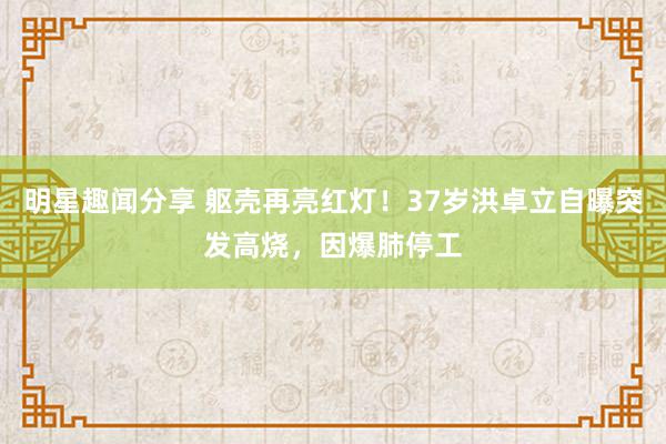 明星趣闻分享 躯壳再亮红灯！37岁洪卓立自曝突发高烧，因爆肺停工