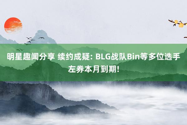 明星趣闻分享 续约成疑: BLG战队Bin等多位选手左券本月到期!