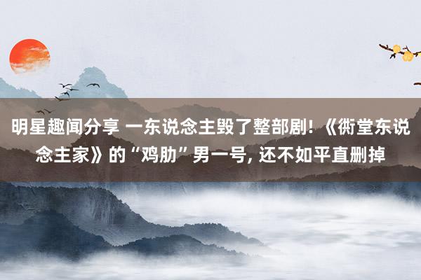 明星趣闻分享 一东说念主毁了整部剧! 《衖堂东说念主家》的“鸡肋”男一号, 还不如平直删掉