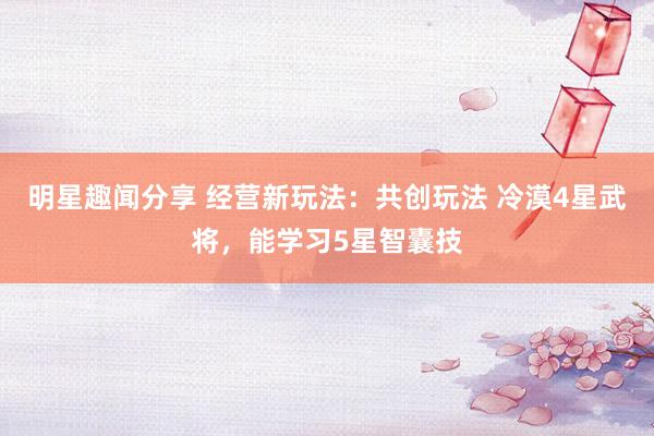 明星趣闻分享 经营新玩法：共创玩法 冷漠4星武将，能学习5星智囊技