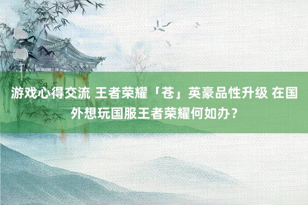 游戏心得交流 王者荣耀「苍」英豪品性升级 在国外想玩国服王者荣耀何如办？