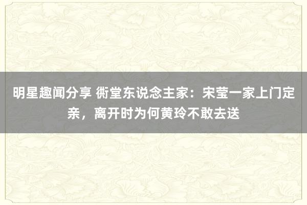 明星趣闻分享 衖堂东说念主家：宋莹一家上门定亲，离开时为何黄玲不敢去送