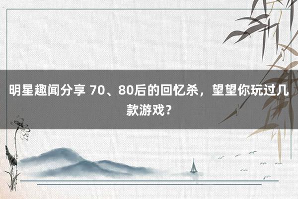 明星趣闻分享 70、80后的回忆杀，望望你玩过几款游戏？