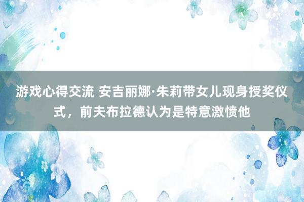 游戏心得交流 安吉丽娜·朱莉带女儿现身授奖仪式，前夫布拉德认为是特意激愤他