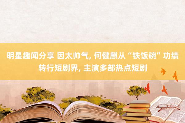 明星趣闻分享 因太帅气, 何健麒从“铁饭碗”功绩转行短剧界, 主演多部热点短剧