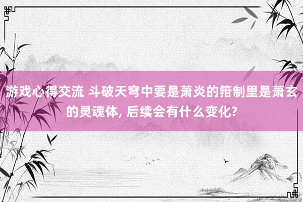 游戏心得交流 斗破天穹中要是萧炎的箝制里是萧玄的灵魂体, 后续会有什么变化?