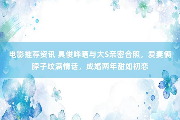 电影推荐资讯 具俊晔晒与大S亲密合照，爱妻俩脖子纹满情话，成婚两年甜如初恋