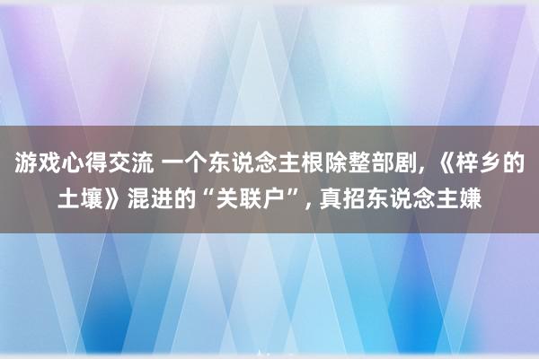 游戏心得交流 一个东说念主根除整部剧, 《梓乡的土壤》混进的“关联户”, 真招东说念主嫌