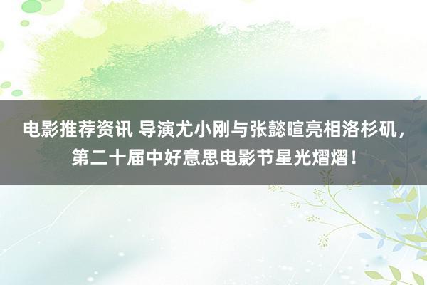 电影推荐资讯 导演尤小刚与张懿暄亮相洛杉矶，第二十届中好意思电影节星光熠熠！