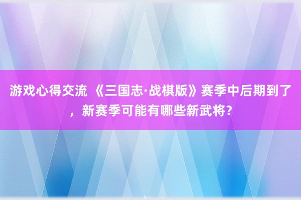 游戏心得交流 《三国志·战棋版》赛季中后期到了，新赛季可能有哪些新武将？