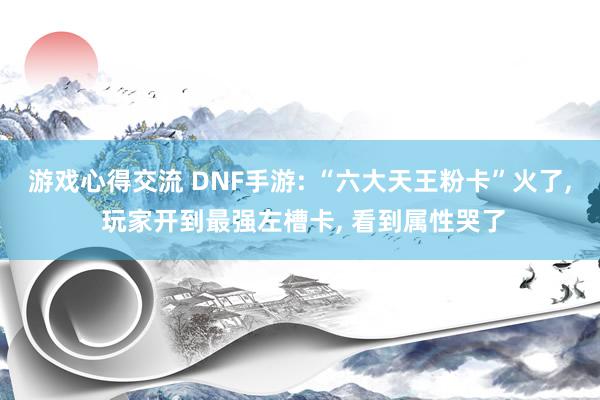 游戏心得交流 DNF手游: “六大天王粉卡”火了, 玩家开到最强左槽卡, 看到属性哭了