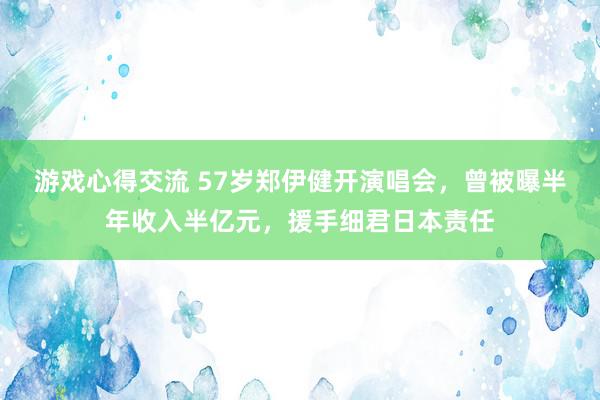 游戏心得交流 57岁郑伊健开演唱会，曾被曝半年收入半亿元，援手细君日本责任