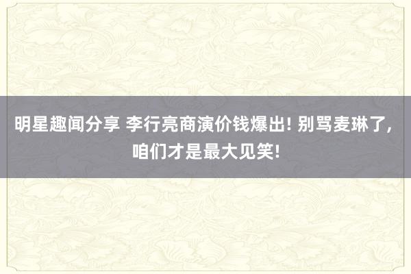 明星趣闻分享 李行亮商演价钱爆出! 别骂麦琳了, 咱们才是最大见笑!