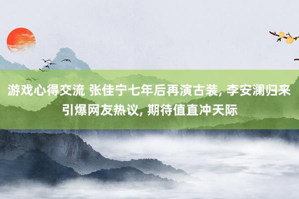 游戏心得交流 张佳宁七年后再演古装, 李安澜归来引爆网友热议, 期待值直冲天际