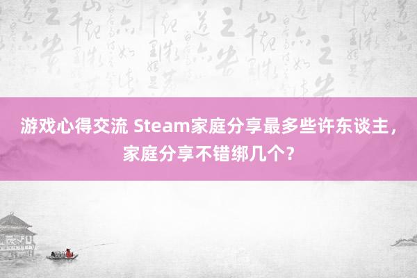 游戏心得交流 Steam家庭分享最多些许东谈主，家庭分享不错绑几个？