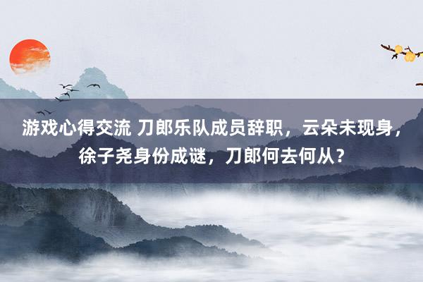 游戏心得交流 刀郎乐队成员辞职，云朵未现身，徐子尧身份成谜，刀郎何去何从？