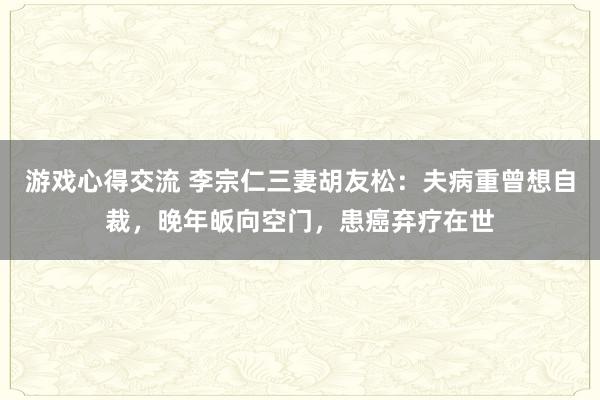 游戏心得交流 李宗仁三妻胡友松：夫病重曾想自裁，晚年皈向空门，患癌弃疗在世