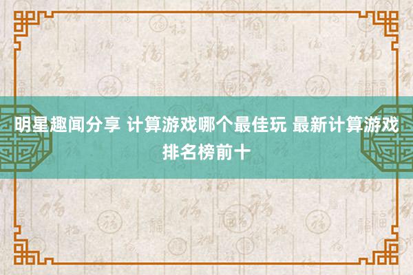 明星趣闻分享 计算游戏哪个最佳玩 最新计算游戏排名榜前十