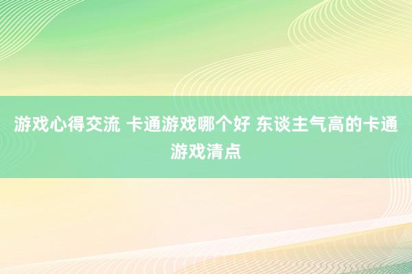 游戏心得交流 卡通游戏哪个好 东谈主气高的卡通游戏清点