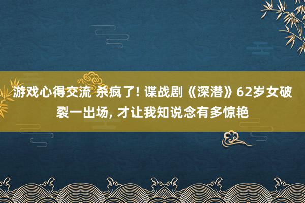 游戏心得交流 杀疯了! 谍战剧《深潜》62岁女破裂一出场, 才让我知说念有多惊艳