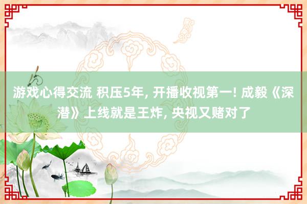 游戏心得交流 积压5年, 开播收视第一! 成毅《深潜》上线就是王炸, 央视又赌对了